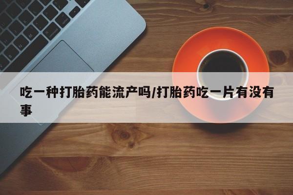 打胎药私人微信购买吃一种打胎药能流产吗/打胎药吃一片有没有事