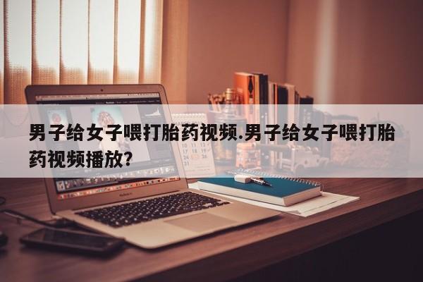 打胎药私人微信购买男子给女子喂打胎药视频.男子给女子喂打胎药视频播放？