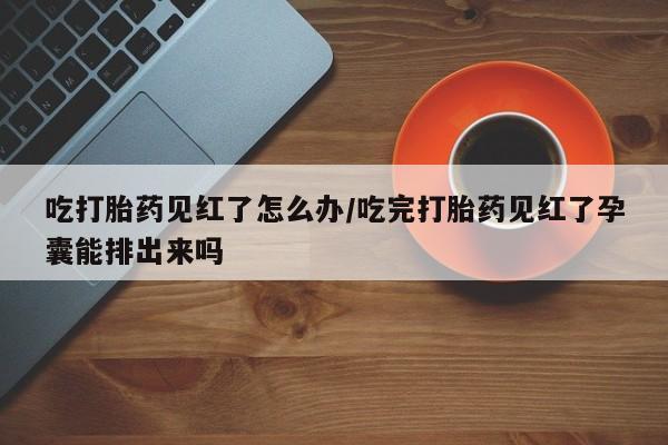 打胎药私人微信购买吃打胎药见红了怎么办/吃完打胎药见红了孕囊能排出来吗