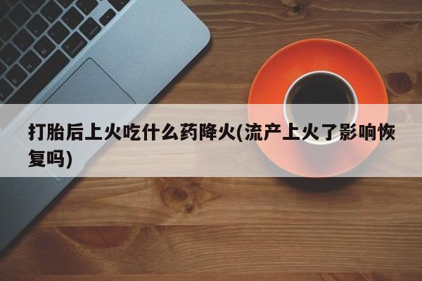 打胎药私人微信购买打胎后上火吃什么药降火(流产上火了影响恢复吗)