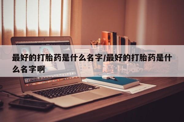 打胎药私人微信购买最好的打胎药是什么名字/最好的打胎药是什么名字啊