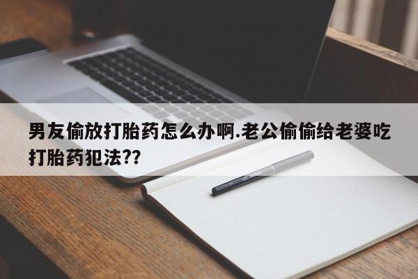 打胎药私人微信购买男友偷放打胎药怎么办啊.老公偷偷给老婆吃打胎药犯法??