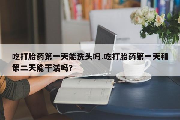 打胎药私人微信购买吃打胎药第一天能洗头吗.吃打胎药第一天和第二天能干活吗？
