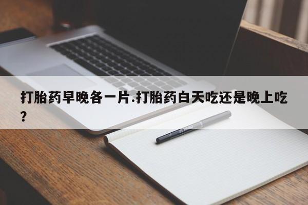 打胎药私人微信购买打胎药早晚各一片.打胎药白天吃还是晚上吃？
