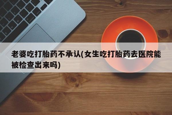 打胎药私人微信购买老婆吃打胎药不承认(女生吃打胎药去医院能被检查出来吗)