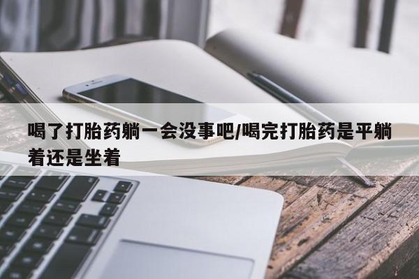 打胎药私人微信购买喝了打胎药躺一会没事吧/喝完打胎药是平躺着还是坐着
