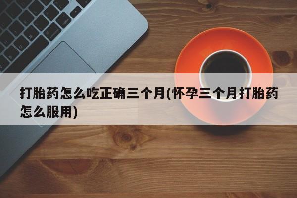 打胎药私人微信购买打胎药怎么吃正确三个月(怀孕三个月打胎药怎么服用)