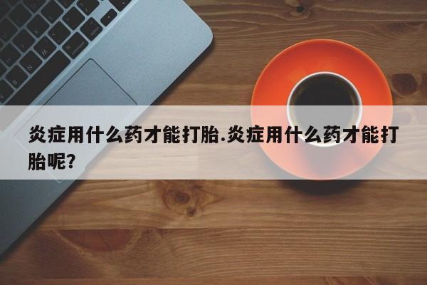 打胎药私人微信购买炎症用什么药才能打胎.炎症用什么药才能打胎呢？