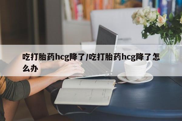 打胎药私人微信购买吃打胎药hcg降了/吃打胎药hcg降了怎么办
