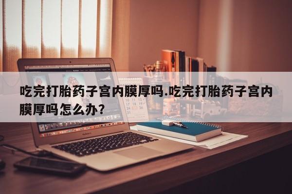 打胎药私人微信购买吃完打胎药子宫内膜厚吗.吃完打胎药子宫内膜厚吗怎么办？