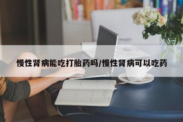 打胎药私人微信购买慢性肾病能吃打胎药吗/慢性肾病可以吃药