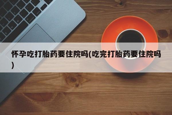 打胎药私人微信购买怀孕吃打胎药要住院吗(吃完打胎药要住院吗)
