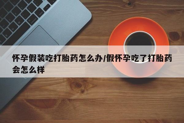 打胎药私人微信购买怀孕假装吃打胎药怎么办/假怀孕吃了打胎药会怎么样