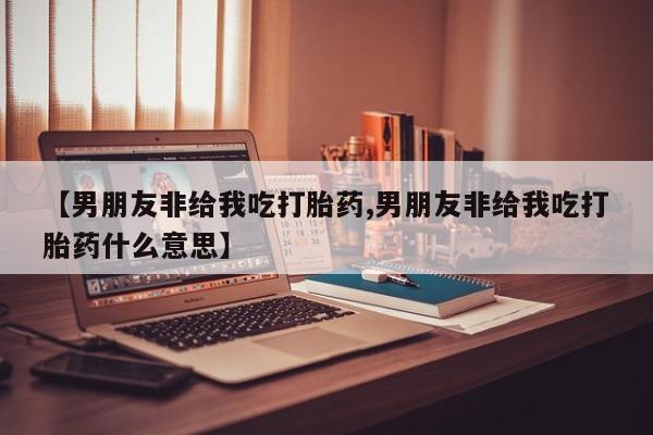 打胎药私人微信购买【男朋友非给我吃打胎药,男朋友非给我吃打胎药什么意思】