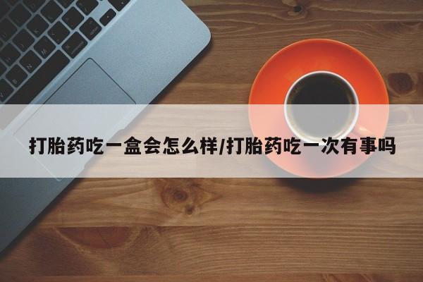 打胎药私人微信购买打胎药吃一盒会怎么样/打胎药吃一次有事吗
