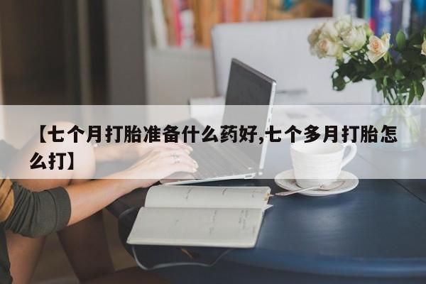 打胎药私人微信购买【七个月打胎准备什么药好,七个多月打胎怎么打】