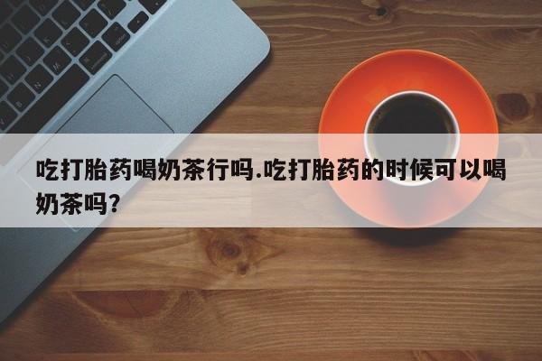 打胎药私人微信购买吃打胎药喝奶茶行吗.吃打胎药的时候可以喝奶茶吗？