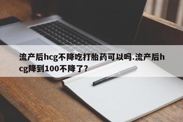 打胎药私人微信购买流产后hcg不降吃打胎药可以吗.流产后hcg降到100不降了？