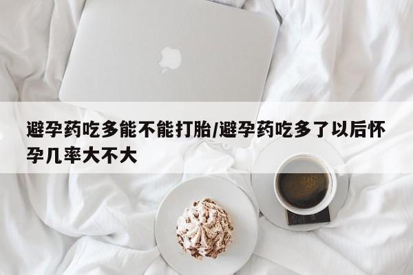 打胎药私人微信购买避孕药吃多能不能打胎/避孕药吃多了以后怀孕几率大不大