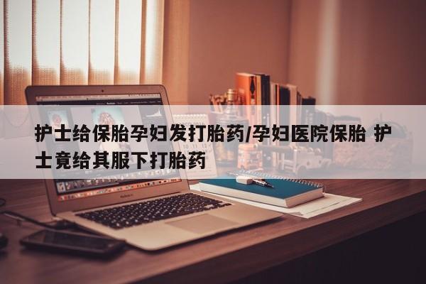 打胎药私人微信购买护士给保胎孕妇发打胎药/孕妇医院保胎 护士竟给其服下打胎药