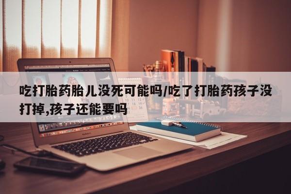 打胎药私人微信购买吃打胎药胎儿没死可能吗/吃了打胎药孩子没打掉,孩子还能要吗