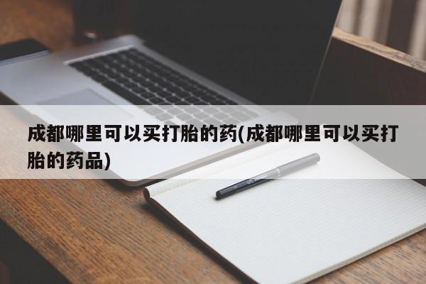 打胎药私人微信购买成都哪里可以买打胎的药(成都哪里可以买打胎的药品)