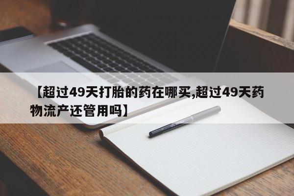 打胎药私人微信购买【超过49天打胎的药在哪买,超过49天药物流产还管用吗】
