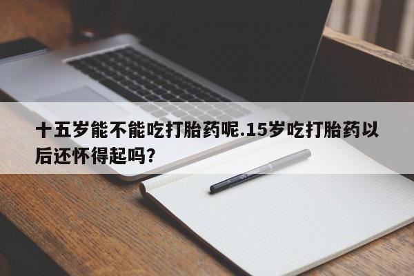 打胎药私人微信购买十五岁能不能吃打胎药呢.15岁吃打胎药以后还怀得起吗？