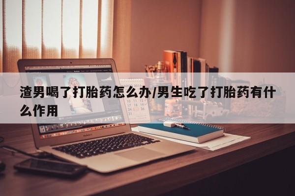 打胎药私人微信购买渣男喝了打胎药怎么办/男生吃了打胎药有什么作用
