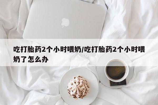 打胎药私人微信购买吃打胎药2个小时喂奶/吃打胎药2个小时喂奶了怎么办