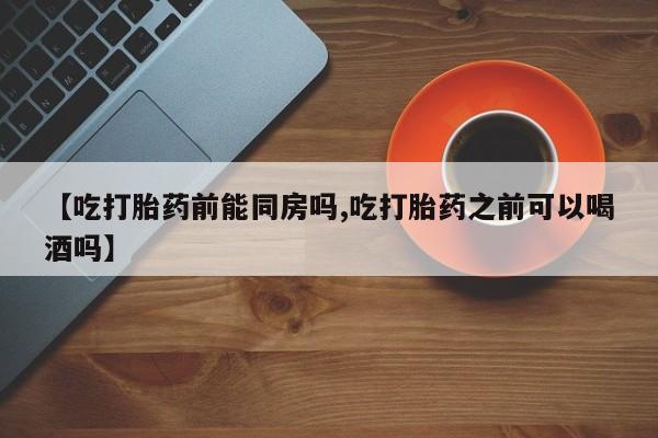 打胎药私人微信购买【吃打胎药前能同房吗,吃打胎药之前可以喝酒吗】