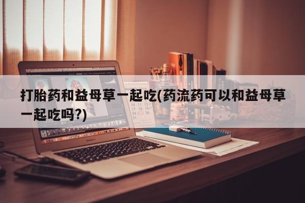 打胎药私人微信购买打胎药和益母草一起吃(药流药可以和益母草一起吃吗?)