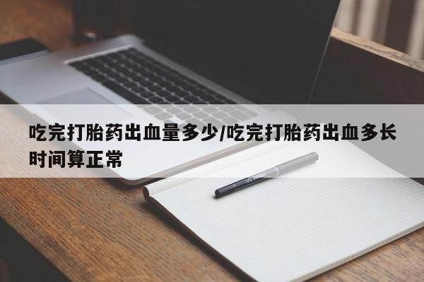 打胎药私人微信购买吃完打胎药出血量多少/吃完打胎药出血多长时间算正常