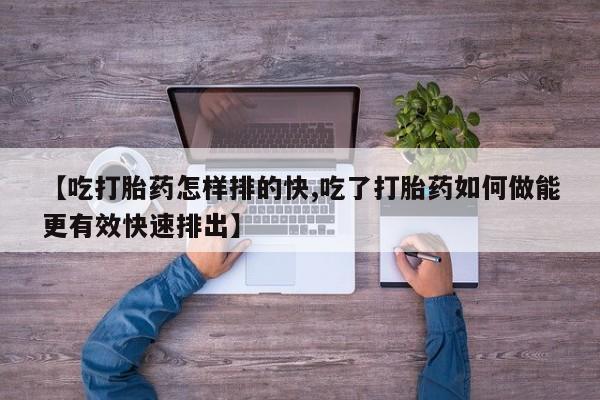 打胎药私人微信购买【吃打胎药怎样排的快,吃了打胎药如何做能更有效快速排出】