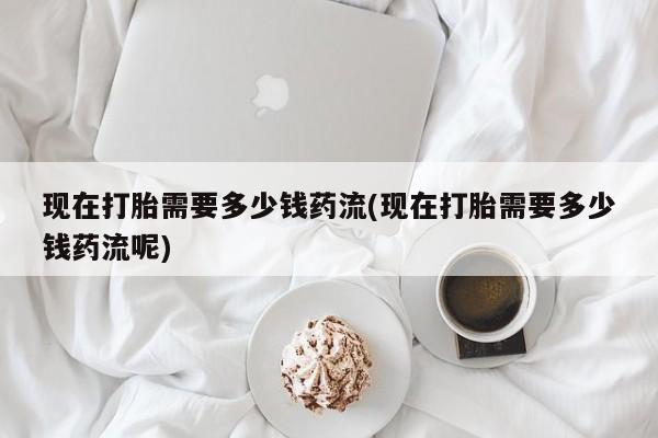 打胎药私人微信购买现在打胎需要多少钱药流(现在打胎需要多少钱药流呢)