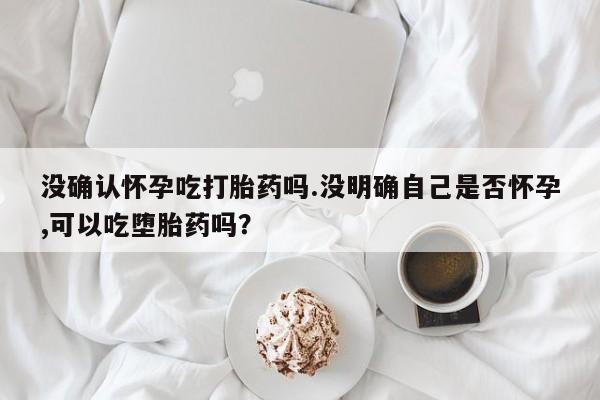 打胎药私人微信购买没确认怀孕吃打胎药吗.没明确自己是否怀孕,可以吃堕胎药吗？