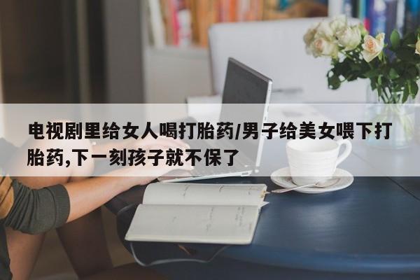 打胎药私人微信购买电视剧里给女人喝打胎药/男子给美女喂下打胎药,下一刻孩子就不保了