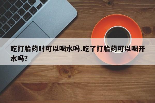 打胎药私人微信购买吃打胎药时可以喝水吗.吃了打胎药可以喝开水吗？