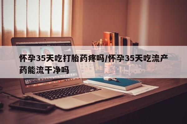 打胎药私人微信购买怀孕35天吃打胎药疼吗/怀孕35天吃流产药能流干净吗