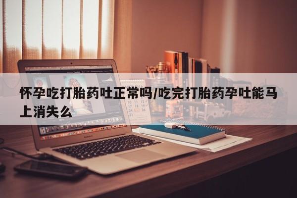 打胎药私人微信购买怀孕吃打胎药吐正常吗/吃完打胎药孕吐能马上消失么