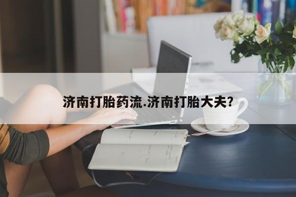 打胎药私人微信购买济南打胎药流.济南打胎大夫？