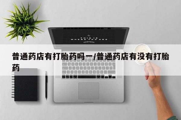 打胎药私人微信购买普通药店有打胎药吗一/普通药店有没有打胎药