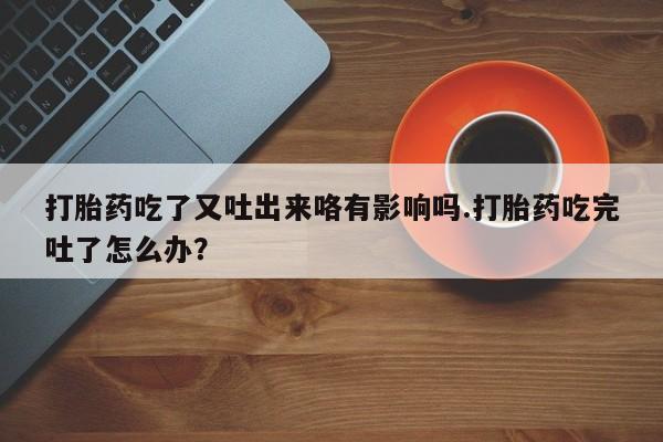 打胎药私人微信购买打胎药吃了又吐出来咯有影响吗.打胎药吃完吐了怎么办？