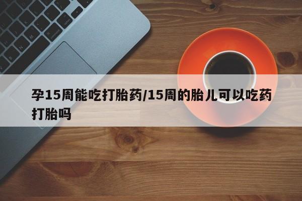 打胎药私人微信购买孕15周能吃打胎药/15周的胎儿可以吃药打胎吗