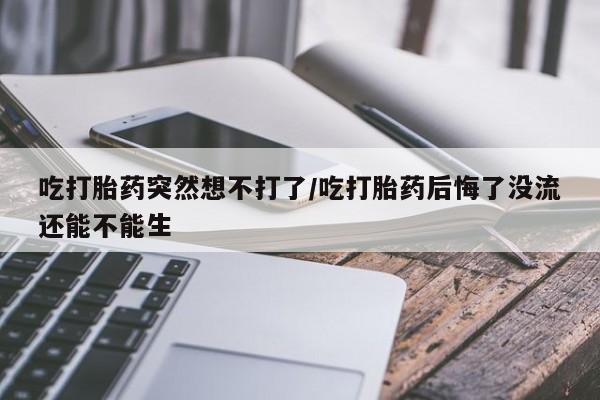 打胎药私人微信购买吃打胎药突然想不打了/吃打胎药后悔了没流还能不能生