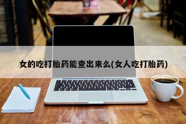 打胎药私人微信购买女的吃打胎药能查出来么(女人吃打胎药)