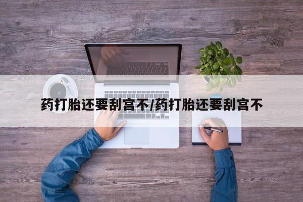 打胎药私人微信购买药打胎还要刮宫不/药打胎还要刮宫不