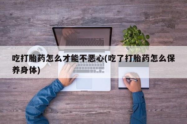 打胎药私人微信购买吃打胎药怎么才能不恶心(吃了打胎药怎么保养身体)