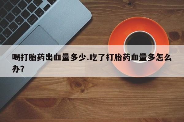 打胎药私人微信购买喝打胎药出血量多少.吃了打胎药血量多怎么办？