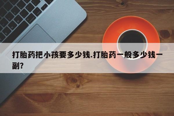 打胎药私人微信购买打胎药把小孩要多少钱.打胎药一般多少钱一副？